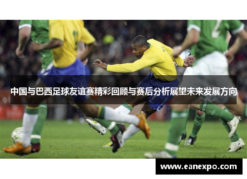 中国与巴西足球友谊赛精彩回顾与赛后分析展望未来发展方向