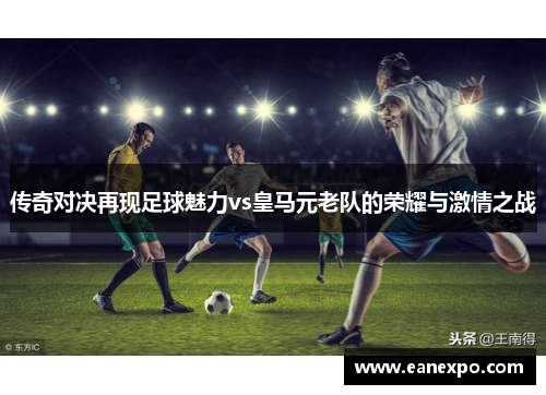 传奇对决再现足球魅力vs皇马元老队的荣耀与激情之战